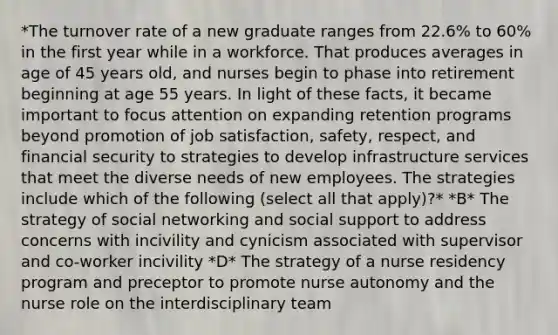 *The turnover rate of a new graduate ranges from 22.6% to 60% in the first year while in a workforce. That produces averages in age of 45 years old, and nurses begin to phase into retirement beginning at age 55 years. In light of these facts, it became important to focus attention on expanding retention programs beyond promotion of job satisfaction, safety, respect, and financial security to strategies to develop infrastructure services that meet the diverse needs of new employees. The strategies include which of the following (select all that apply)?* *B* The strategy of social networking and social support to address concerns with incivility and cynicism associated with supervisor and co-worker incivility *D* The strategy of a nurse residency program and preceptor to promote nurse autonomy and the nurse role on the interdisciplinary team