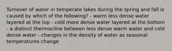 Turnover of water in temperate lakes during the spring and fall is caused by which of the following? - warm less dense water layered at the top - cold more dense water layered at the bottom - a distinct thermocline between less dense warm water and cold dense water - changes in the density of water as seasonal temperatures change