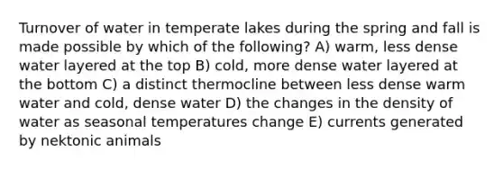 Turnover of water in temperate lakes during the spring and fall is made possible by which of the following? A) warm, less dense water layered at the top B) cold, more dense water layered at the bottom C) a distinct thermocline between less dense warm water and cold, dense water D) the changes in the density of water as seasonal temperatures change E) currents generated by nektonic animals