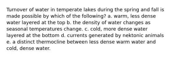 Turnover of water in temperate lakes during the spring and fall is made possible by which of the following? a. warm, less dense water layered at the top b. the density of water changes as seasonal temperatures change. c. cold, more dense water layered at the bottom d. currents generated by nektonic animals e. a distinct thermocline between less dense warm water and cold, dense water.