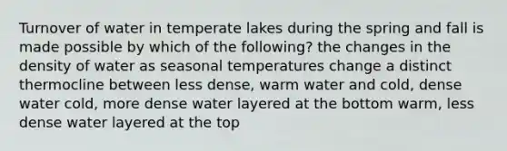 Turnover of water in temperate lakes during the spring and fall is made possible by which of the following? the changes in the density of water as seasonal temperatures change a distinct thermocline between less dense, warm water and cold, dense water cold, more dense water layered at the bottom warm, less dense water layered at the top