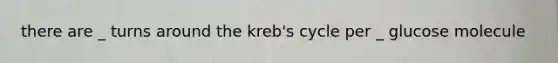 there are _ turns around the kreb's cycle per _ glucose molecule