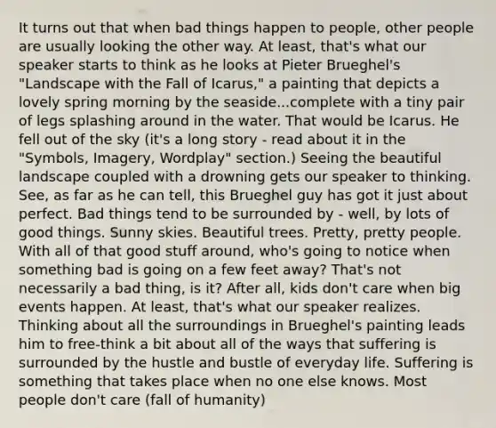 It turns out that when bad things happen to people, other people are usually looking the other way. At least, that's what our speaker starts to think as he looks at Pieter Brueghel's "Landscape with the Fall of Icarus," a painting that depicts a lovely spring morning by the seaside...complete with a tiny pair of legs splashing around in the water. That would be Icarus. He fell out of the sky (it's a long story - read about it in the "Symbols, Imagery, Wordplay" section.) Seeing the beautiful landscape coupled with a drowning gets our speaker to thinking. See, as far as he can tell, this Brueghel guy has got it just about perfect. Bad things tend to be surrounded by - well, by lots of good things. Sunny skies. Beautiful trees. Pretty, pretty people. With all of that good stuff around, who's going to notice when something bad is going on a few feet away? That's not necessarily a bad thing, is it? After all, kids don't care when big events happen. At least, that's what our speaker realizes. Thinking about all the surroundings in Brueghel's painting leads him to free-think a bit about all of the ways that suffering is surrounded by the hustle and bustle of everyday life. Suffering is something that takes place when no one else knows. Most people don't care (fall of humanity)