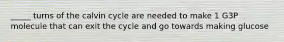 _____ turns of the calvin cycle are needed to make 1 G3P molecule that can exit the cycle and go towards making glucose