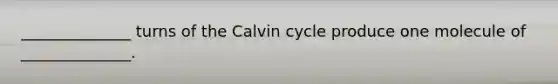 ______________ turns of the Calvin cycle produce one molecule of ______________.