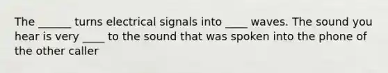 The ______ turns electrical signals into ____ waves. The sound you hear is very ____ to the sound that was spoken into the phone of the other caller