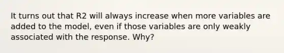 It turns out that R2 will always increase when more variables are added to the model, even if those variables are only weakly associated with the response. Why?