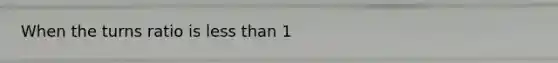 When the turns ratio is less than 1