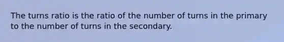 The turns ratio is the ratio of the number of turns in the primary to the number of turns in the secondary.