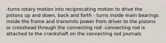 -turns rotary motion into reciprocating motion to drive the pistons up and down, back and forth - turns inside main bearings inside the frame and transmits power from driver to the pistons or crosshead through the connecting rod -connecting rod is attached to the crankshaft on the connecting rod journals