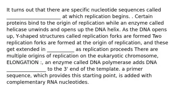 It turns out that there are specific nucleotide sequences called ______________________ at which replication begins. . Certain proteins bind to the origin of replication while an enzyme called helicase unwinds and opens up the DNA helix. As the DNA opens up, Y-shaped structures called replication forks are formed Two replication forks are formed at the origin of replication, and these get extended in ___________ as replication proceeds There are multiple origins of replication on the eukaryotic chromosome, ELONGATION :, an enzyme called DNA polymerase adds DNA ________________ to the 3' end of the template. a primer sequence, which provides this starting point, is added with complementary RNA nucleotides.