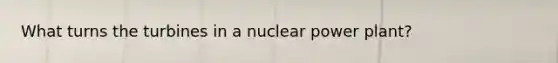 What turns the turbines in a nuclear power plant?