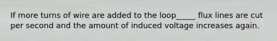 If more turns of wire are added to the loop_____ flux lines are cut per second and the amount of induced voltage increases again.