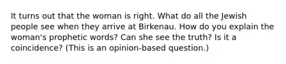 It turns out that the woman is right. What do all the Jewish people see when they arrive at Birkenau. How do you explain the woman's prophetic words? Can she see the truth? Is it a coincidence? (This is an opinion-based question.)