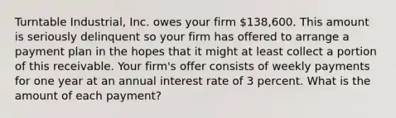 Turntable Industrial, Inc. owes your firm 138,600. This amount is seriously delinquent so your firm has offered to arrange a payment plan in the hopes that it might at least collect a portion of this receivable. Your firm's offer consists of weekly payments for one year at an annual interest rate of 3 percent. What is the amount of each payment?