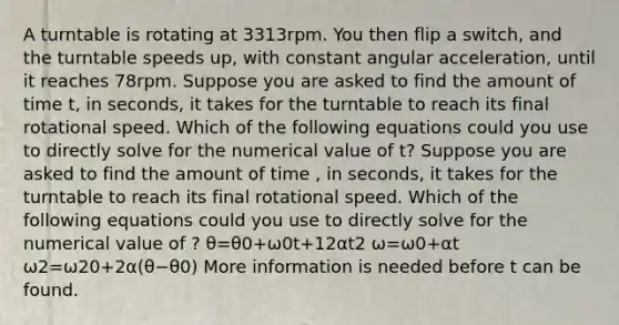 A turntable is rotating at 3313rpm. You then flip a switch, and the turntable speeds up, with constant angular acceleration, until it reaches 78rpm. Suppose you are asked to find the amount of time t, in seconds, it takes for the turntable to reach its final rotational speed. Which of the following equations could you use to directly solve for the numerical value of t? Suppose you are asked to find the amount of time , in seconds, it takes for the turntable to reach its final rotational speed. Which of the following equations could you use to directly solve for the numerical value of ? θ=θ0+ω0t+12αt2 ω=ω0+αt ω2=ω20+2α(θ−θ0) More information is needed before t can be found.