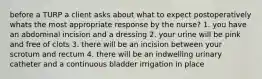 before a TURP a client asks about what to expect postoperatively whats the most appropriate response by the nurse? 1. you have an abdominal incision and a dressing 2. your urine will be pink and free of clots 3. there will be an incision between your scrotum and rectum 4. there will be an indwelling urinary catheter and a continuous bladder irrigation in place