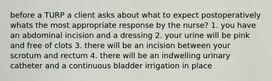 before a TURP a client asks about what to expect postoperatively whats the most appropriate response by the nurse? 1. you have an abdominal incision and a dressing 2. your urine will be pink and free of clots 3. there will be an incision between your scrotum and rectum 4. there will be an indwelling urinary catheter and a continuous bladder irrigation in place