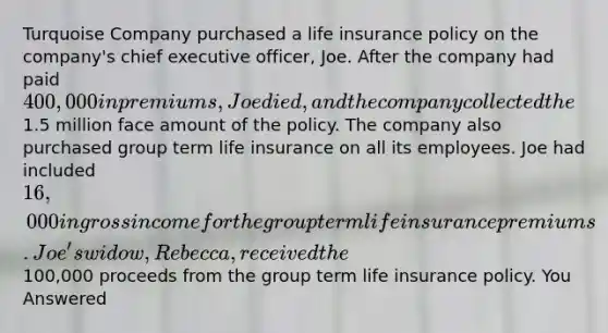 Turquoise Company purchased a life insurance policy on the company's chief executive officer, Joe. After the company had paid 400,000 in premiums, Joe died, and the company collected the1.5 million face amount of the policy. The company also purchased group term life insurance on all its employees. Joe had included 16,000 in gross income for the group term life insurance premiums. Joe's widow, Rebecca, received the100,000 proceeds from the group term life insurance policy. You Answered