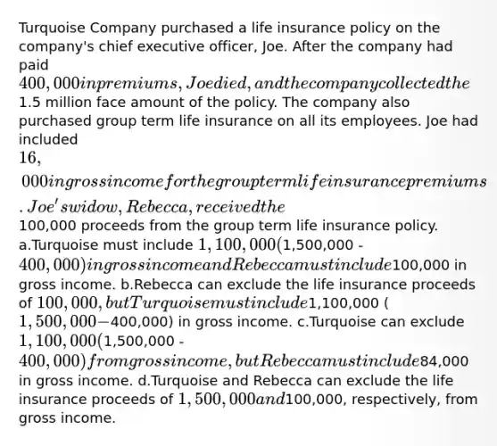 Turquoise Company purchased a life insurance policy on the company's chief executive officer, Joe. After the company had paid 400,000 in premiums, Joe died, and the company collected the1.5 million face amount of the policy. The company also purchased group term life insurance on all its employees. Joe had included 16,000 in gross income for the group term life insurance premiums. Joe's widow, Rebecca, received the100,000 proceeds from the group term life insurance policy. a.Turquoise must include 1,100,000 (1,500,000 -400,000) in gross income and Rebecca must include100,000 in gross income. b.Rebecca can exclude the life insurance proceeds of 100,000, but Turquoise must include1,100,000 (1,500,000 -400,000) in gross income. c.Turquoise can exclude 1,100,000 (1,500,000 - 400,000) from gross income, but Rebecca must include84,000 in gross income. d.Turquoise and Rebecca can exclude the life insurance proceeds of 1,500,000 and100,000, respectively, from gross income.