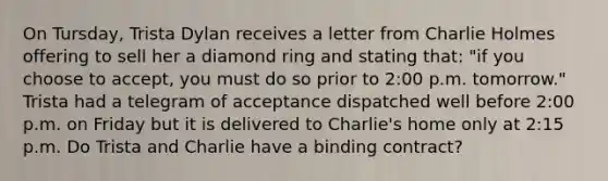 On Tursday, Trista Dylan receives a letter from Charlie Holmes offering to sell her a diamond ring and stating that: "if you choose to accept, you must do so prior to 2:00 p.m. tomorrow." Trista had a telegram of acceptance dispatched well before 2:00 p.m. on Friday but it is delivered to Charlie's home only at 2:15 p.m. Do Trista and Charlie have a binding contract?