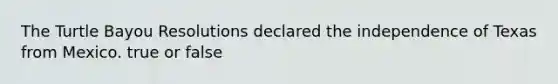 The Turtle Bayou Resolutions declared the independence of Texas from Mexico. true or false