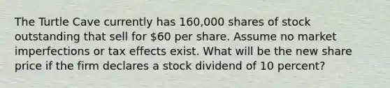 The Turtle Cave currently has 160,000 shares of stock outstanding that sell for 60 per share. Assume no market imperfections or tax effects exist. What will be the new share price if the firm declares a stock dividend of 10 percent?