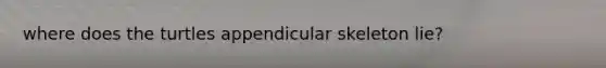 where does the turtles appendicular skeleton lie?