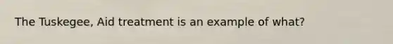 The Tuskegee, Aid treatment is an example of what?