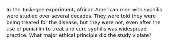 In the Tuskegee experiment, African-American men with syphilis were studied over several decades. They were told they were being treated for the disease, but they were not, even after the use of penicillin to treat and cure syphilis was widespread practice. What major ethical principle did the study violate?