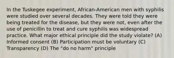 In the Tuskegee experiment, African-American men with syphilis were studied over several decades. They were told they were being treated for the disease, but they were not, even after the use of penicillin to treat and cure syphilis was widespread practice. What major ethical principle did the study violate? (A) Informed consent (B) Participation must be voluntary (C) Transparency (D) The "do no harm" principle