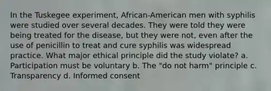 In the Tuskegee experiment, African-American men with syphilis were studied over several decades. They were told they were being treated for the disease, but they were not, even after the use of penicillin to treat and cure syphilis was widespread practice. What major ethical principle did the study violate? a. Participation must be voluntary b. The "do not harm" principle c. Transparency d. Informed consent