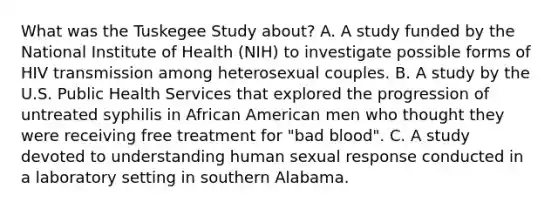 What was the Tuskegee Study about? A. A study funded by the National Institute of Health (NIH) to investigate possible forms of HIV transmission among heterosexual couples. B. A study by the U.S. Public Health Services that explored the progression of untreated syphilis in African American men who thought they were receiving free treatment for "bad blood". C. A study devoted to understanding human sexual response conducted in a laboratory setting in southern Alabama.