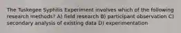 The Tuskegee Syphilis Experiment involves which of the following research methods? A) field research B) participant observation C) secondary analysis of existing data D) experimentation