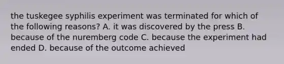 the tuskegee syphilis experiment was terminated for which of the following reasons? A. it was discovered by the press B. because of the nuremberg code C. because the experiment had ended D. because of the outcome achieved