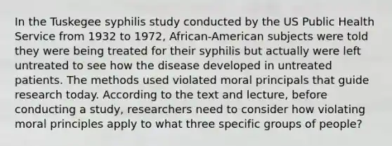 In the Tuskegee syphilis study conducted by the US Public Health Service from 1932 to 1972, African-American subjects were told they were being treated for their syphilis but actually were left untreated to see how the disease developed in untreated patients. The methods used violated moral principals that guide research today. According to the text and lecture, before conducting a study, researchers need to consider how violating moral principles apply to what three specific groups of people?