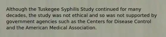 Although the Tuskegee Syphilis Study continued for many decades, the study was not ethical and so was not supported by government agencies such as the Centers for Disease Control and the American Medical Association.