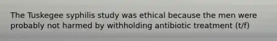 The Tuskegee syphilis study was ethical because the men were probably not harmed by withholding antibiotic treatment (t/f)