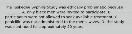 The Tuskegee Syphilis Study was ethically problematic because ________. A. only black men were invited to participate. B. participants were not allowed to seek available treatment. C. penicillin was not administered to the men's wives. D. the study was continued for approximately 40 years.