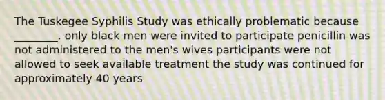 The Tuskegee Syphilis Study was ethically problematic because ________. only black men were invited to participate penicillin was not administered to the men's wives participants were not allowed to seek available treatment the study was continued for approximately 40 years