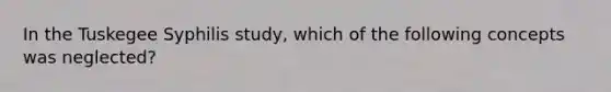 In the Tuskegee Syphilis study, which of the following concepts was neglected?