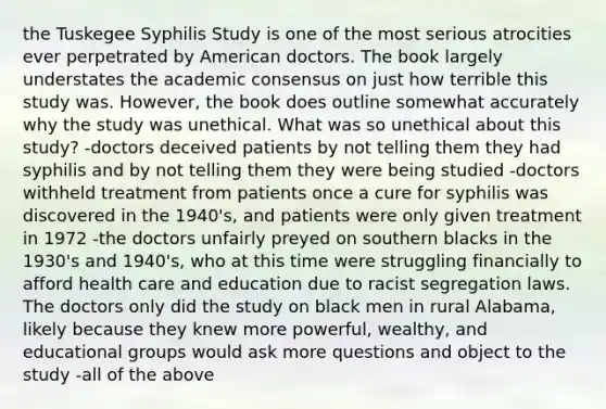 the Tuskegee Syphilis Study is one of the most serious atrocities ever perpetrated by American doctors. The book largely understates the academic consensus on just how terrible this study was. However, the book does outline somewhat accurately why the study was unethical. What was so unethical about this study? -doctors deceived patients by not telling them they had syphilis and by not telling them they were being studied -doctors withheld treatment from patients once a cure for syphilis was discovered in the 1940's, and patients were only given treatment in 1972 -the doctors unfairly preyed on southern blacks in the 1930's and 1940's, who at this time were struggling financially to afford health care and education due to racist segregation laws. The doctors only did the study on black men in rural Alabama, likely because they knew more powerful, wealthy, and educational groups would ask more questions and object to the study -all of the above