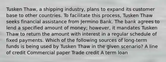 Tusken Thaw, a shipping industry, plans to expand its customer base to other countries. To facilitate this process, Tusken Thaw seeks financial assistance from Jermino Bank. The bank agrees to lend a specified amount of money; however, it mandates Tusken Thaw to return the amount with interest in a regular schedule of fixed payments. Which of the following sources of long-term funds is being used by Tusken Thaw in the given scenario? A line of credit Commercial paper Trade credit A term loan