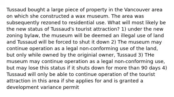 Tussaud bought a large piece of property in the Vancouver area on which she constructed a wax museum. The area was subsequently rezoned to residential use. What will most likely be the new status of Tussaud's tourist attraction? 1) under the new zoning bylaw, the museum will be deemed an illegal use of land and Tussaud will be forced to shut it down 2) The museum may continue operation as a legal non-conforming use of the land, but only while owned by the originial owner, Tussaud 3) THe museum may continue operation as a legal non-conforming use, but may lose this status if it shuts down for more than 90 days 4) Tussaud will only be able to continue operation of the tourist attraction in this area if she applies for and is granted a development variance permit