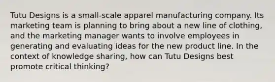 Tutu Designs is a small-scale apparel manufacturing company. Its marketing team is planning to bring about a new line of clothing, and the marketing manager wants to involve employees in generating and evaluating ideas for the new product line. In the context of knowledge sharing, how can Tutu Designs best promote critical thinking?