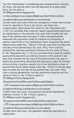 The TUV Partnership is considering two compensation schemes for​ Tracy, the partner who runs the business on a daily basis. Tracy can be given a​ 10,000 guaranteed​ payment, or she can be given a comparably larger distributive share​ (and distribution) so that she receives about​10,000 more each year. From the standpoint of when the income must be reported in​ Tracy's tax​ return, are these two compensation alternatives the​ same? A. Yes. Regulation Sec.​ 1.707-1(c) provides that a partner reports guaranteed payments as capital gains in the​ partner's tax year that includes the last day of the​ partnership's tax year in which the partnership deducted the payments under its method of accounting. A partner reports his or her distributive share of partnership items​ (determined under Sec.​ 702(a)) in the tax year that includes the last day of the​ partnership's tax year.​ Thus, from a timing​ perspective, the two payments schemes are the same to Tracy. B. Yes. Regulation Sec.​ 1.707-1(c) provides that a partner reports guaranteed payments as ordinary income in the​ partner's tax year that includes the last day of the​ partnership's tax year in which the partnership deducted the payments under its method of accounting. A partner reports his or her distributive share of partnership items​ (determined under Sec.​ 702(a)) in the tax year that includes the last day of the​ partnership's tax year.​ Thus, from a timing​ perspective, the two payments schemes are the same to Tracy. C. No. If Tracy is given a​ 10,000 guaranteed​ payment, the payment would be reported as a capital gain. If Tracy is given a comparably larger distributive share​ (and distribution) so that she receives about​10,000 more each​ year, the payment would be reported as ordinary income. D. No. If Tracy is given a​ 10,000 guaranteed​ payment, the payment would be reported as ordinary income. If Tracy is given a comparably larger distributive share​ (and distribution) so that she receives about​10,000 more each​ year, the payment would be reported as a capital gain.