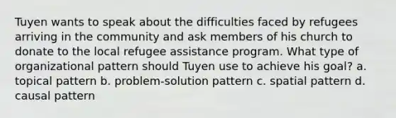 Tuyen wants to speak about the difficulties faced by refugees arriving in the community and ask members of his church to donate to the local refugee assistance program. What type of organizational pattern should Tuyen use to achieve his goal? a. topical pattern b. problem-solution pattern c. spatial pattern d. causal pattern