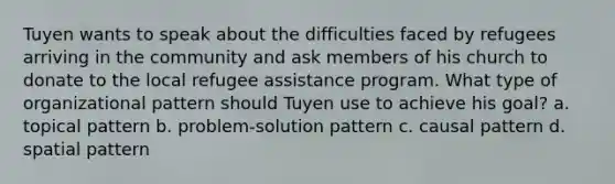 Tuyen wants to speak about the difficulties faced by refugees arriving in the community and ask members of his church to donate to the local refugee assistance program. What type of organizational pattern should Tuyen use to achieve his goal? a. topical pattern b. problem-solution pattern c. causal pattern d. spatial pattern