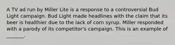 A TV ad run by Miller Lite is a response to a controversial Bud Light campaign. Bud Light made headlines with the claim that its beer is healthier due to the lack of corn syrup. Miller responded with a parody of its competitor's campaign. This is an example of _______.