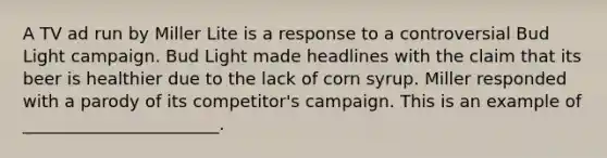 A TV ad run by Miller Lite is a response to a controversial Bud Light campaign. Bud Light made headlines with the claim that its beer is healthier due to the lack of corn syrup. Miller responded with a parody of its competitor's campaign. This is an example of _______________________.